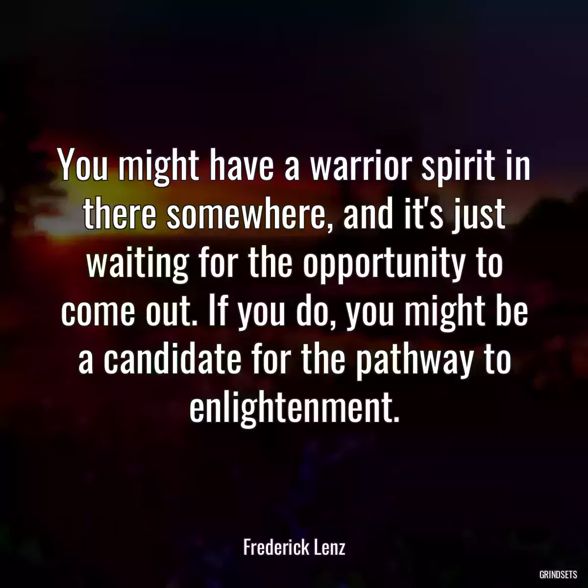 You might have a warrior spirit in there somewhere, and it\'s just waiting for the opportunity to come out. If you do, you might be a candidate for the pathway to enlightenment.