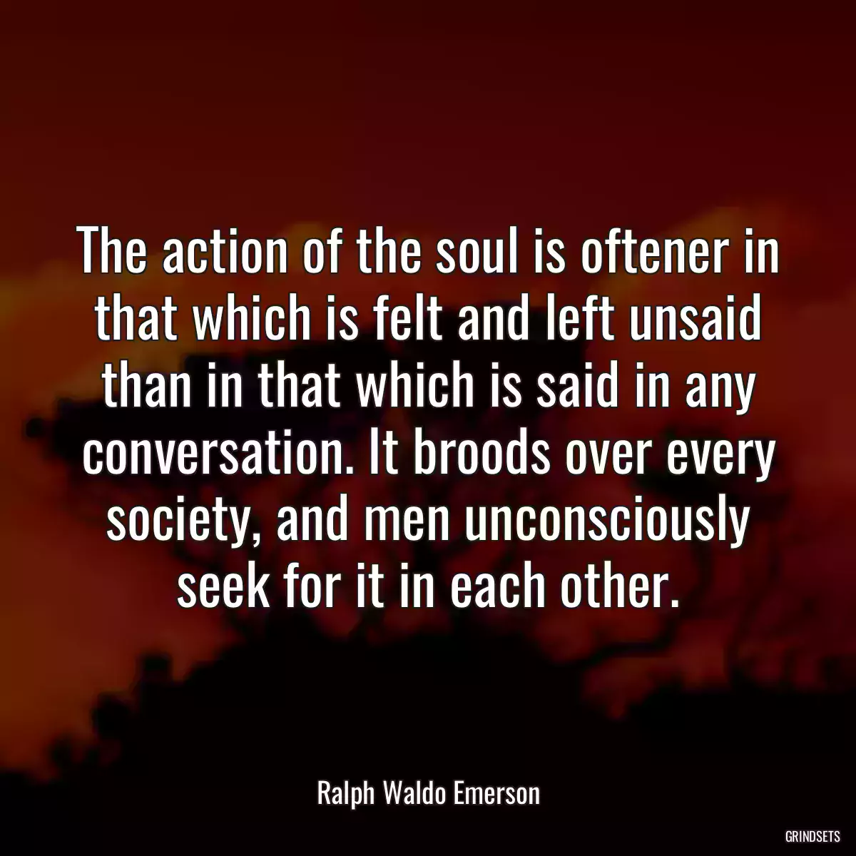 The action of the soul is oftener in that which is felt and left unsaid than in that which is said in any conversation. It broods over every society, and men unconsciously seek for it in each other.