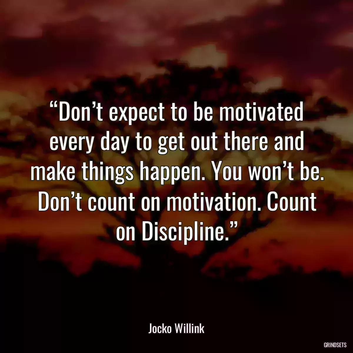 “Don’t expect to be motivated every day to get out there and make things happen. You won’t be. Don’t count on motivation. Count on Discipline.”