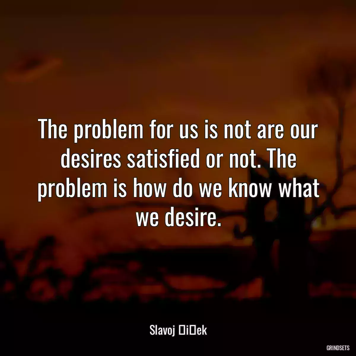 The problem for us is not are our desires satisfied or not. The problem is how do we know what we desire.