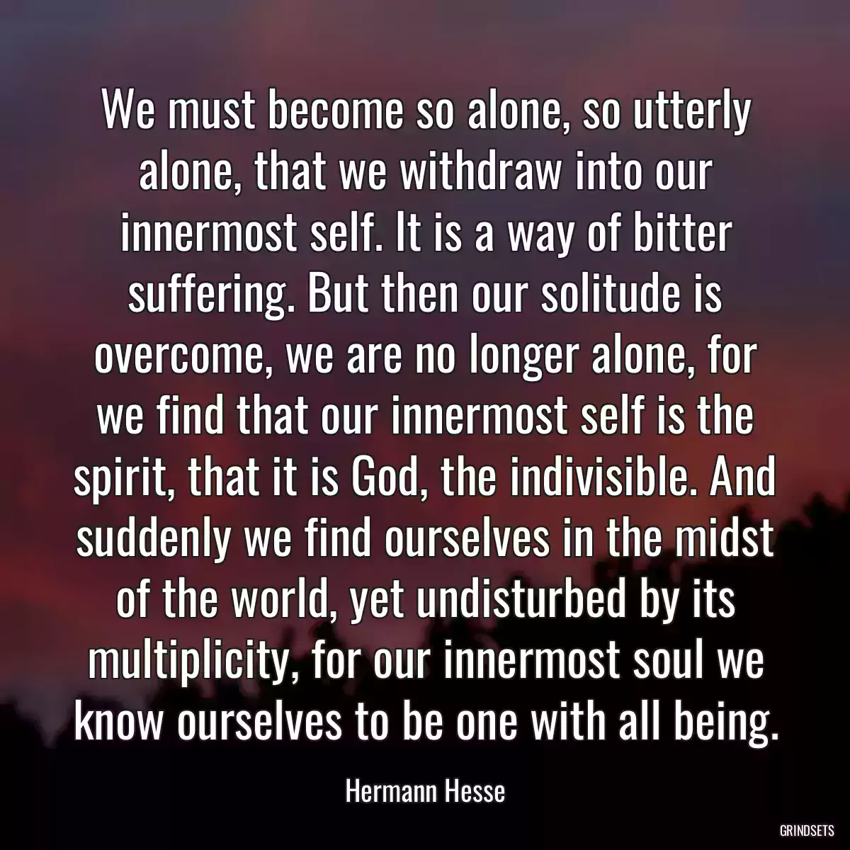 We must become so alone, so utterly alone, that we withdraw into our innermost self. It is a way of bitter suffering. But then our solitude is overcome, we are no longer alone, for we find that our innermost self is the spirit, that it is God, the indivisible. And suddenly we find ourselves in the midst of the world, yet undisturbed by its multiplicity, for our innermost soul we know ourselves to be one with all being.