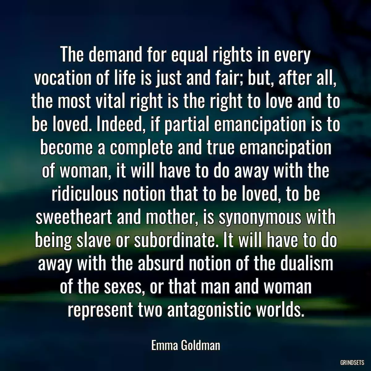 The demand for equal rights in every vocation of life is just and fair; but, after all, the most vital right is the right to love and to be loved. Indeed, if partial emancipation is to become a complete and true emancipation of woman, it will have to do away with the ridiculous notion that to be loved, to be sweetheart and mother, is synonymous with being slave or subordinate. It will have to do away with the absurd notion of the dualism of the sexes, or that man and woman represent two antagonistic worlds.