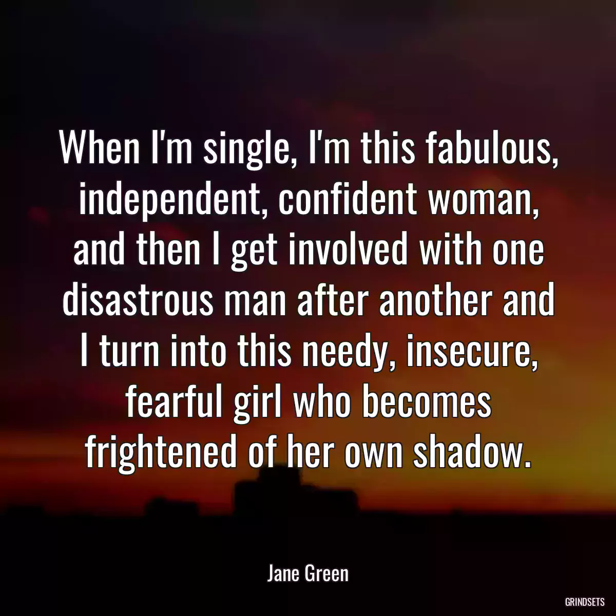 When I\'m single, I\'m this fabulous, independent, confident woman, and then I get involved with one disastrous man after another and I turn into this needy, insecure, fearful girl who becomes frightened of her own shadow.