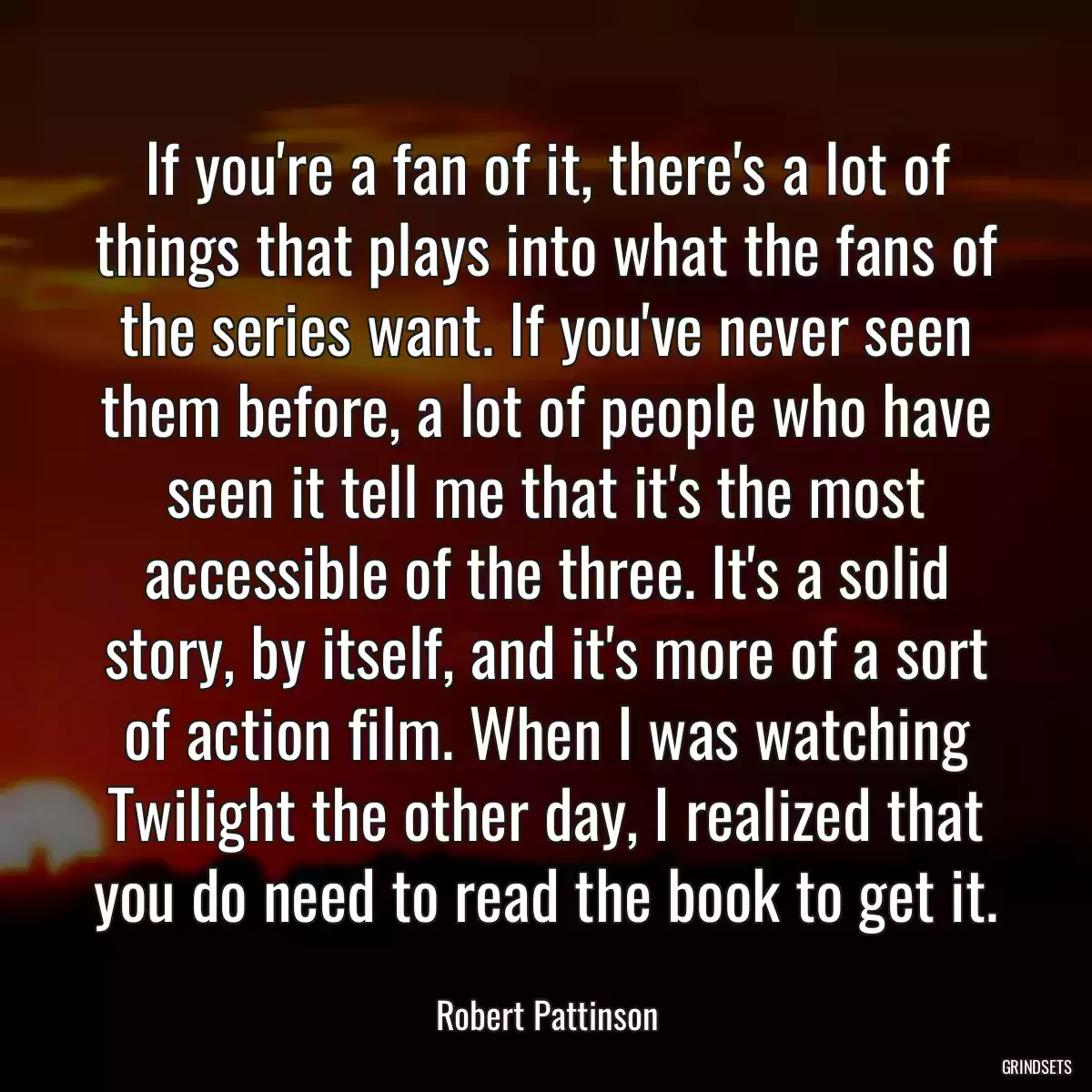 If you\'re a fan of it, there\'s a lot of things that plays into what the fans of the series want. If you\'ve never seen them before, a lot of people who have seen it tell me that it\'s the most accessible of the three. It\'s a solid story, by itself, and it\'s more of a sort of action film. When I was watching Twilight the other day, I realized that you do need to read the book to get it.