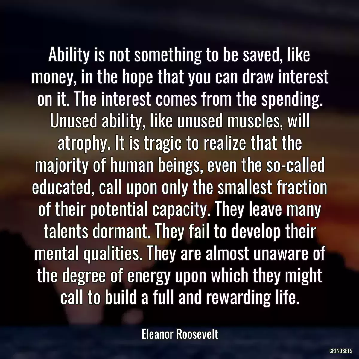 Ability is not something to be saved, like money, in the hope that you can draw interest on it. The interest comes from the spending. Unused ability, like unused muscles, will atrophy. It is tragic to realize that the majority of human beings, even the so-called educated, call upon only the smallest fraction of their potential capacity. They leave many talents dormant. They fail to develop their mental qualities. They are almost unaware of the degree of energy upon which they might call to build a full and rewarding life.