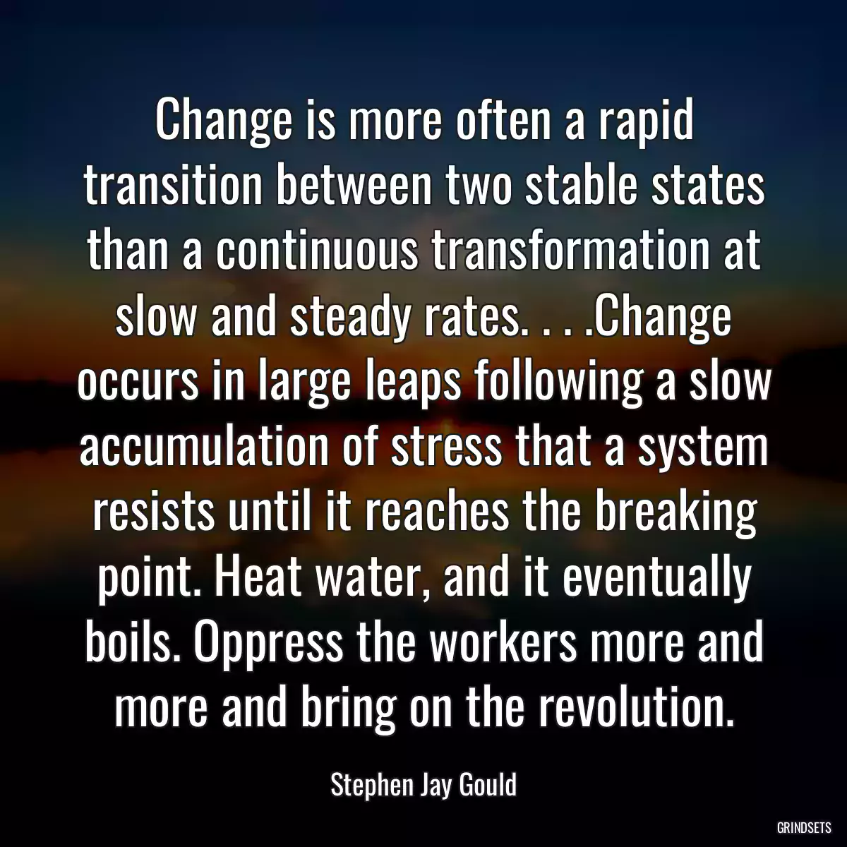 Change is more often a rapid transition between two stable states than a continuous transformation at slow and steady rates. . . .Change occurs in large leaps following a slow accumulation of stress that a system resists until it reaches the breaking point. Heat water, and it eventually boils. Oppress the workers more and more and bring on the revolution.