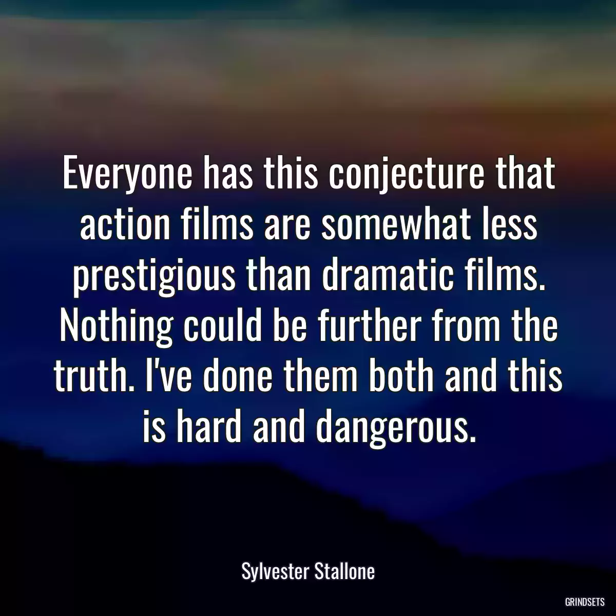 Everyone has this conjecture that action films are somewhat less prestigious than dramatic films. Nothing could be further from the truth. I\'ve done them both and this is hard and dangerous.