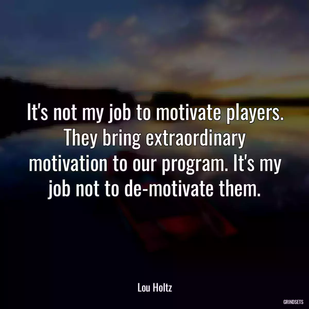 It\'s not my job to motivate players. They bring extraordinary motivation to our program. It\'s my job not to de-motivate them.