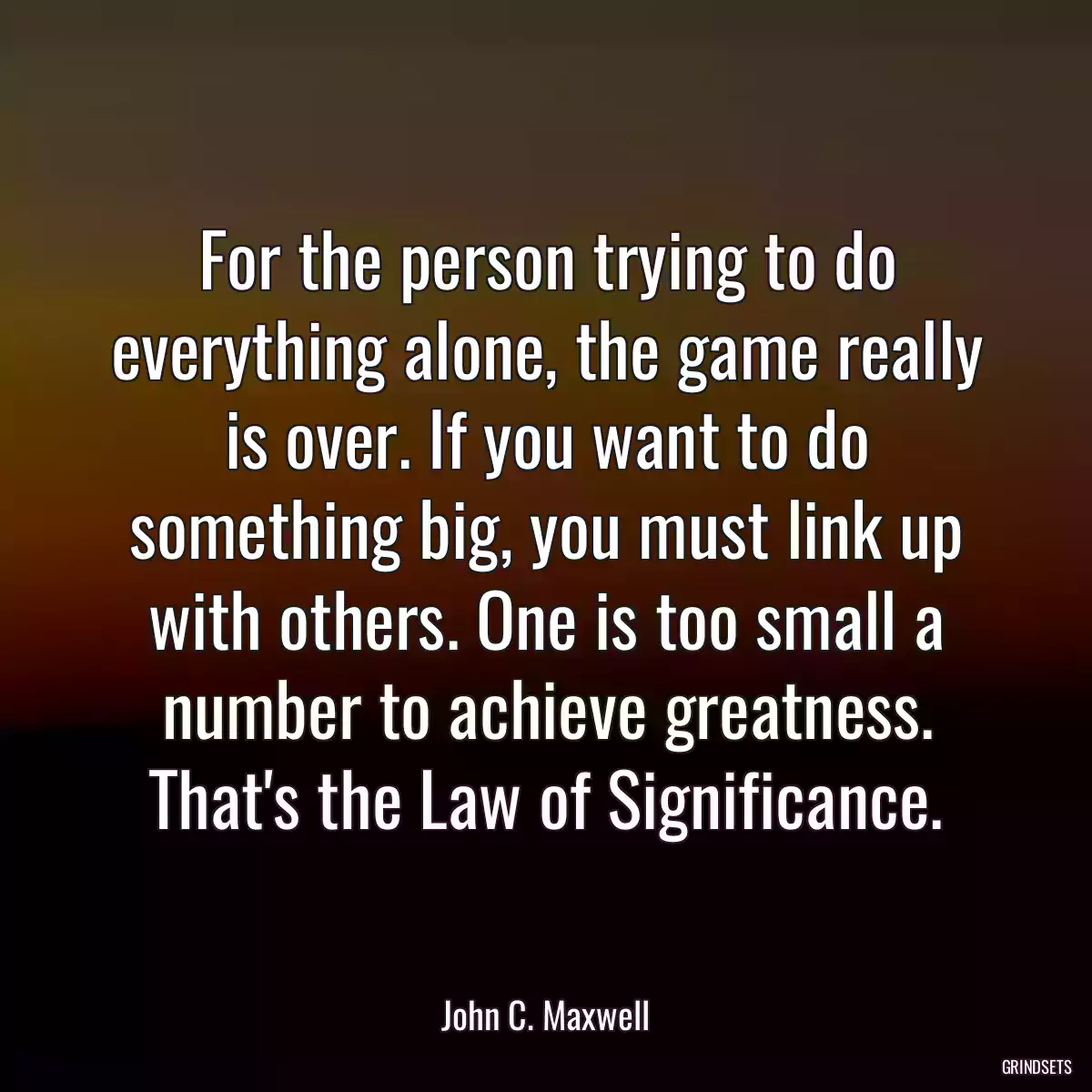 For the person trying to do everything alone, the game really is over. If you want to do something big, you must link up with others. One is too small a number to achieve greatness. That\'s the Law of Significance.