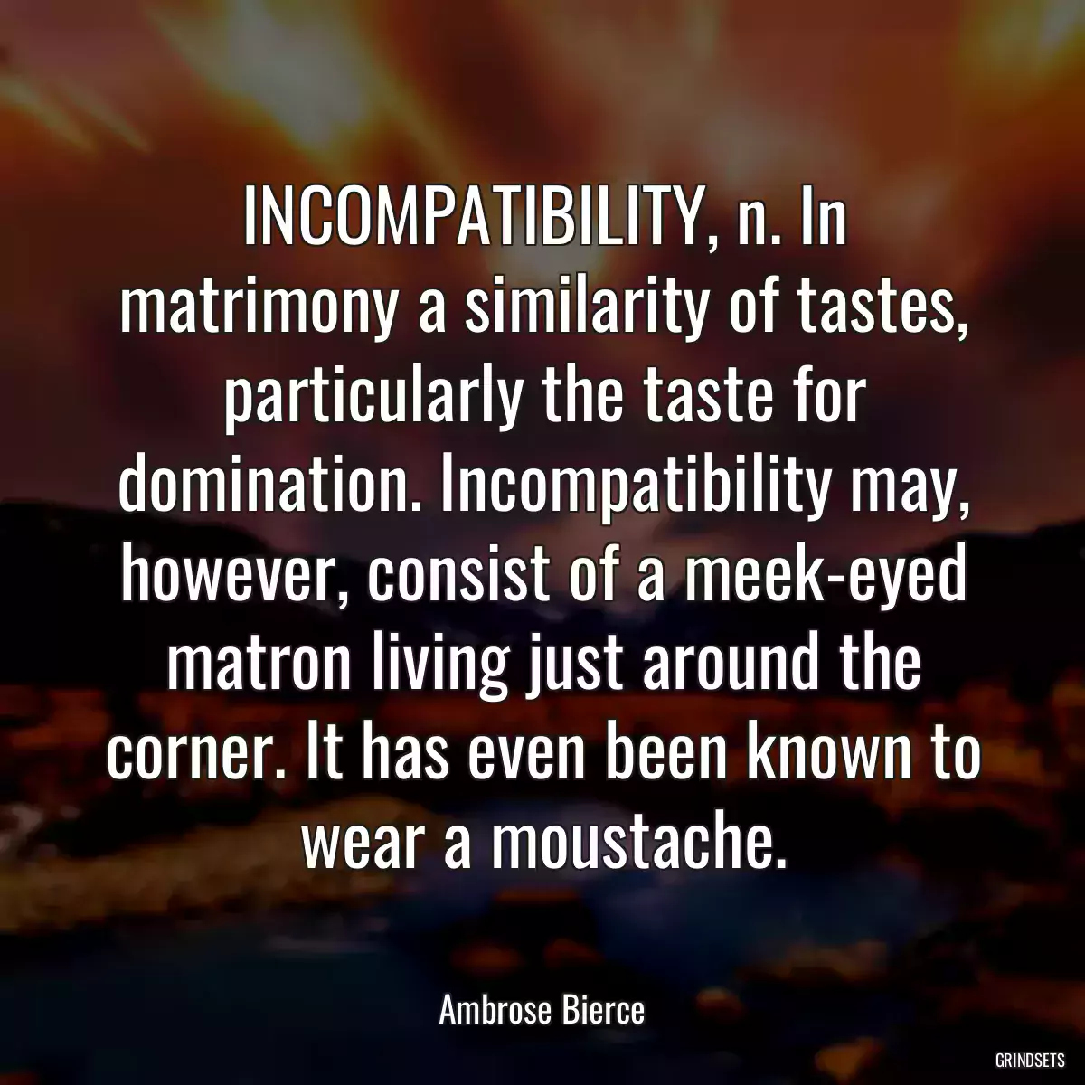 INCOMPATIBILITY, n. In matrimony a similarity of tastes, particularly the taste for domination. Incompatibility may, however, consist of a meek-eyed matron living just around the corner. It has even been known to wear a moustache.