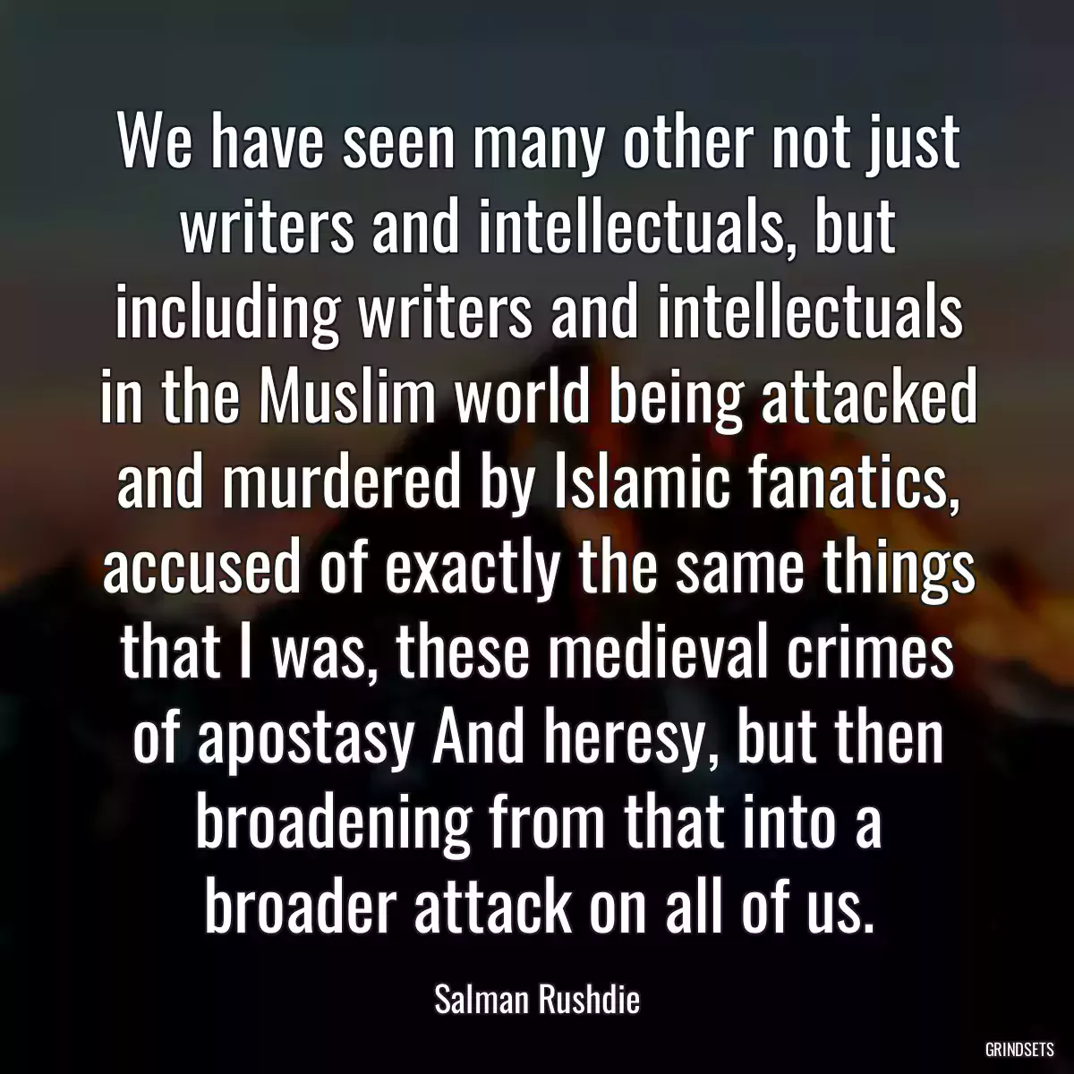 We have seen many other not just writers and intellectuals, but including writers and intellectuals in the Muslim world being attacked and murdered by Islamic fanatics, accused of exactly the same things that I was, these medieval crimes of apostasy And heresy, but then broadening from that into a broader attack on all of us.