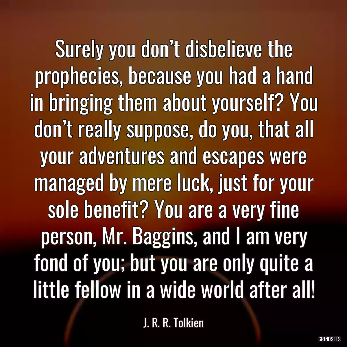 Surely you don’t disbelieve the prophecies, because you had a hand in bringing them about yourself? You don’t really suppose, do you, that all your adventures and escapes were managed by mere luck, just for your sole benefit? You are a very fine person, Mr. Baggins, and I am very fond of you; but you are only quite a little fellow in a wide world after all!