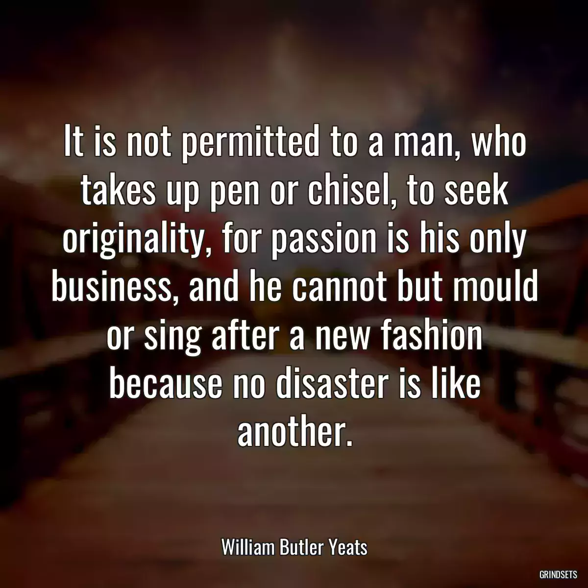 It is not permitted to a man, who takes up pen or chisel, to seek originality, for passion is his only business, and he cannot but mould or sing after a new fashion because no disaster is like another.