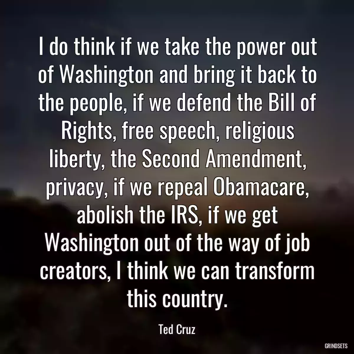 I do think if we take the power out of Washington and bring it back to the people, if we defend the Bill of Rights, free speech, religious liberty, the Second Amendment, privacy, if we repeal Obamacare, abolish the IRS, if we get Washington out of the way of job creators, I think we can transform this country.