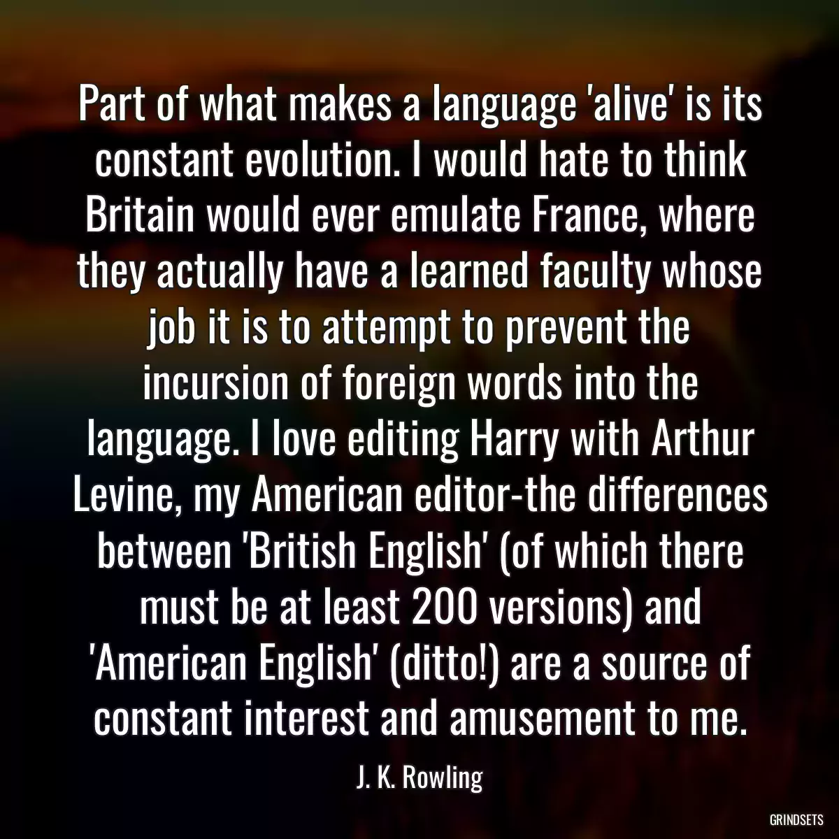 Part of what makes a language \'alive\' is its constant evolution. I would hate to think Britain would ever emulate France, where they actually have a learned faculty whose job it is to attempt to prevent the incursion of foreign words into the language. I love editing Harry with Arthur Levine, my American editor-the differences between \'British English\' (of which there must be at least 200 versions) and \'American English\' (ditto!) are a source of constant interest and amusement to me.