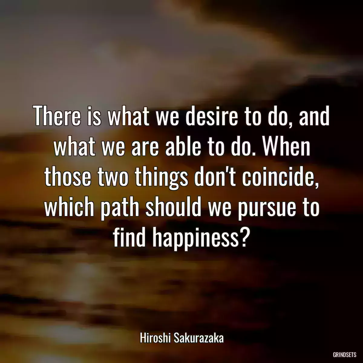 There is what we desire to do, and what we are able to do. When those two things don\'t coincide, which path should we pursue to find happiness?