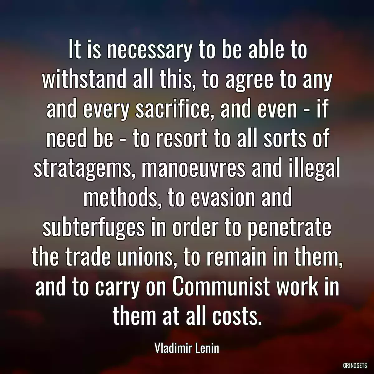 It is necessary to be able to withstand all this, to agree to any and every sacrifice, and even - if need be - to resort to all sorts of stratagems, manoeuvres and illegal methods, to evasion and subterfuges in order to penetrate the trade unions, to remain in them, and to carry on Communist work in them at all costs.