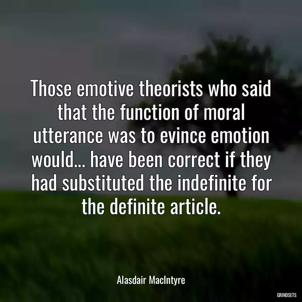 Those emotive theorists who said that the function of moral utterance was to evince emotion would... have been correct if they had substituted the indefinite for the definite article.