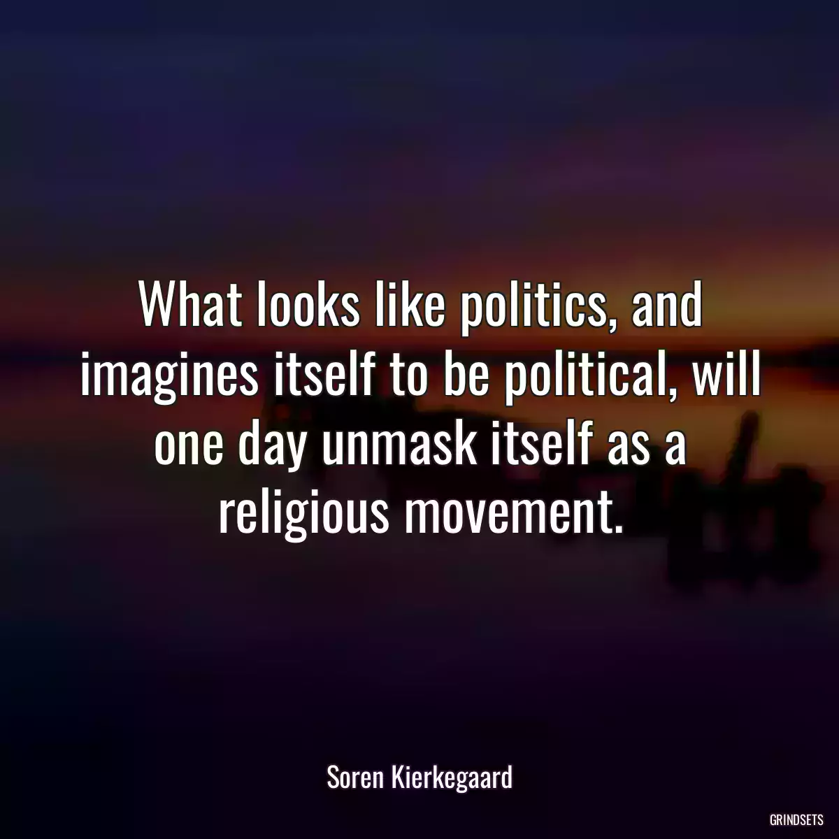 What looks like politics, and imagines itself to be political, will one day unmask itself as a religious movement.