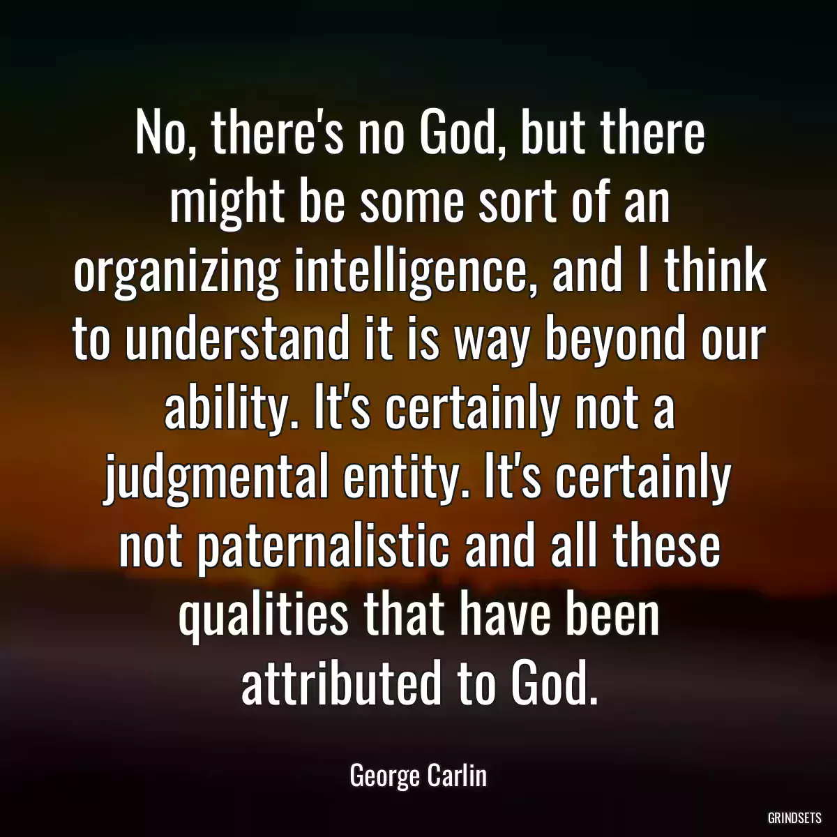 No, there\'s no God, but there might be some sort of an organizing intelligence, and I think to understand it is way beyond our ability. It\'s certainly not a judgmental entity. It\'s certainly not paternalistic and all these qualities that have been attributed to God.