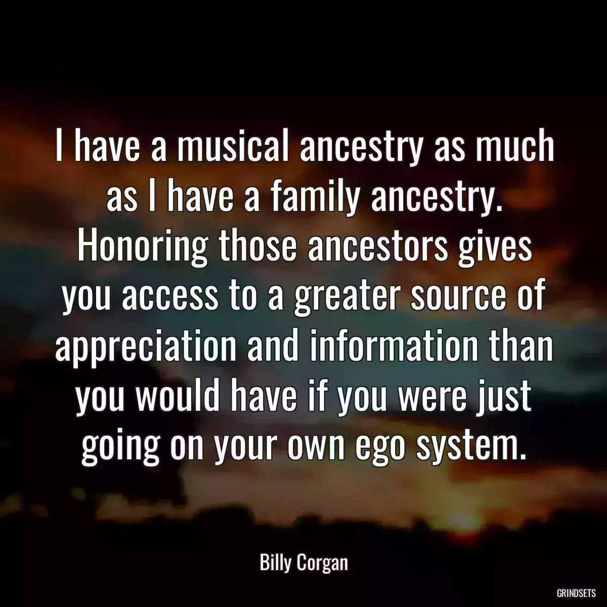 I have a musical ancestry as much as I have a family ancestry. Honoring those ancestors gives you access to a greater source of appreciation and information than you would have if you were just going on your own ego system.