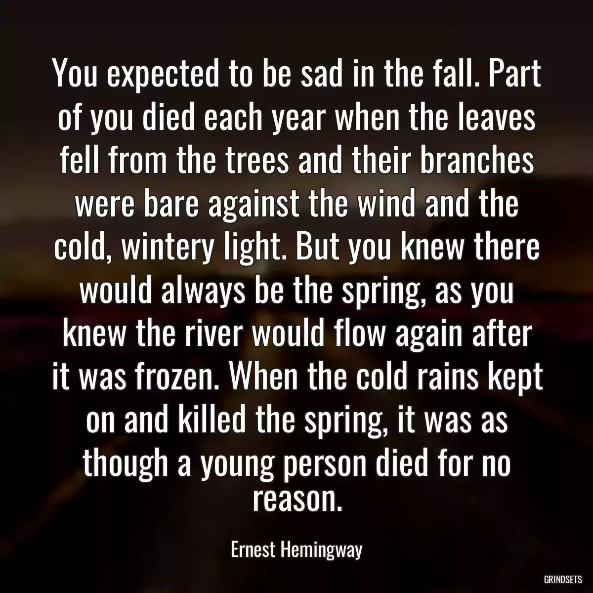 You expected to be sad in the fall. Part of you died each year when the leaves fell from the trees and their branches were bare against the wind and the cold, wintery light. But you knew there would always be the spring, as you knew the river would flow again after it was frozen. When the cold rains kept on and killed the spring, it was as though a young person died for no reason.