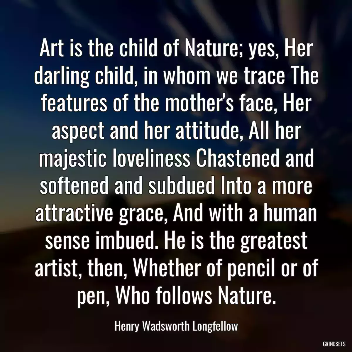 Art is the child of Nature; yes, Her darling child, in whom we trace The features of the mother\'s face, Her aspect and her attitude, All her majestic loveliness Chastened and softened and subdued Into a more attractive grace, And with a human sense imbued. He is the greatest artist, then, Whether of pencil or of pen, Who follows Nature.