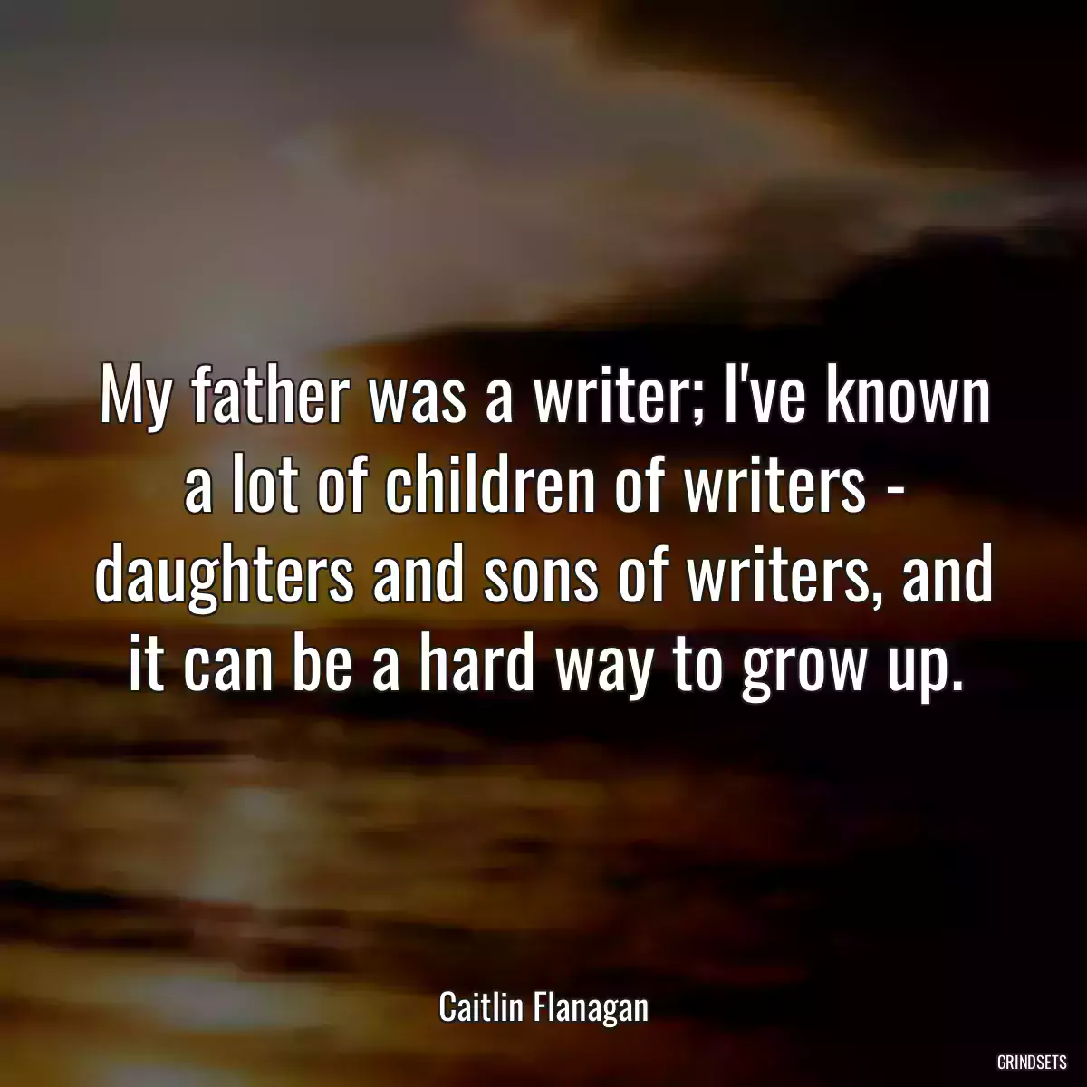 My father was a writer; I\'ve known a lot of children of writers - daughters and sons of writers, and it can be a hard way to grow up.