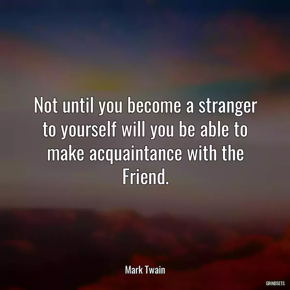 Not until you become a stranger to yourself will you be able to make acquaintance with the Friend.