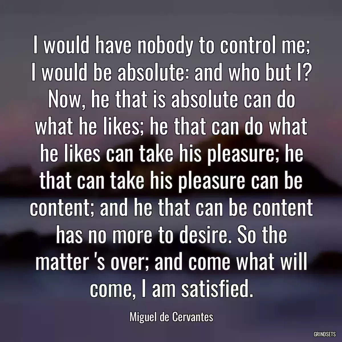 I would have nobody to control me; I would be absolute: and who but I? Now, he that is absolute can do what he likes; he that can do what he likes can take his pleasure; he that can take his pleasure can be content; and he that can be content has no more to desire. So the matter \'s over; and come what will come, I am satisfied.