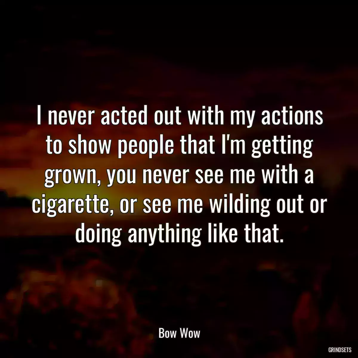 I never acted out with my actions to show people that I\'m getting grown, you never see me with a cigarette, or see me wilding out or doing anything like that.