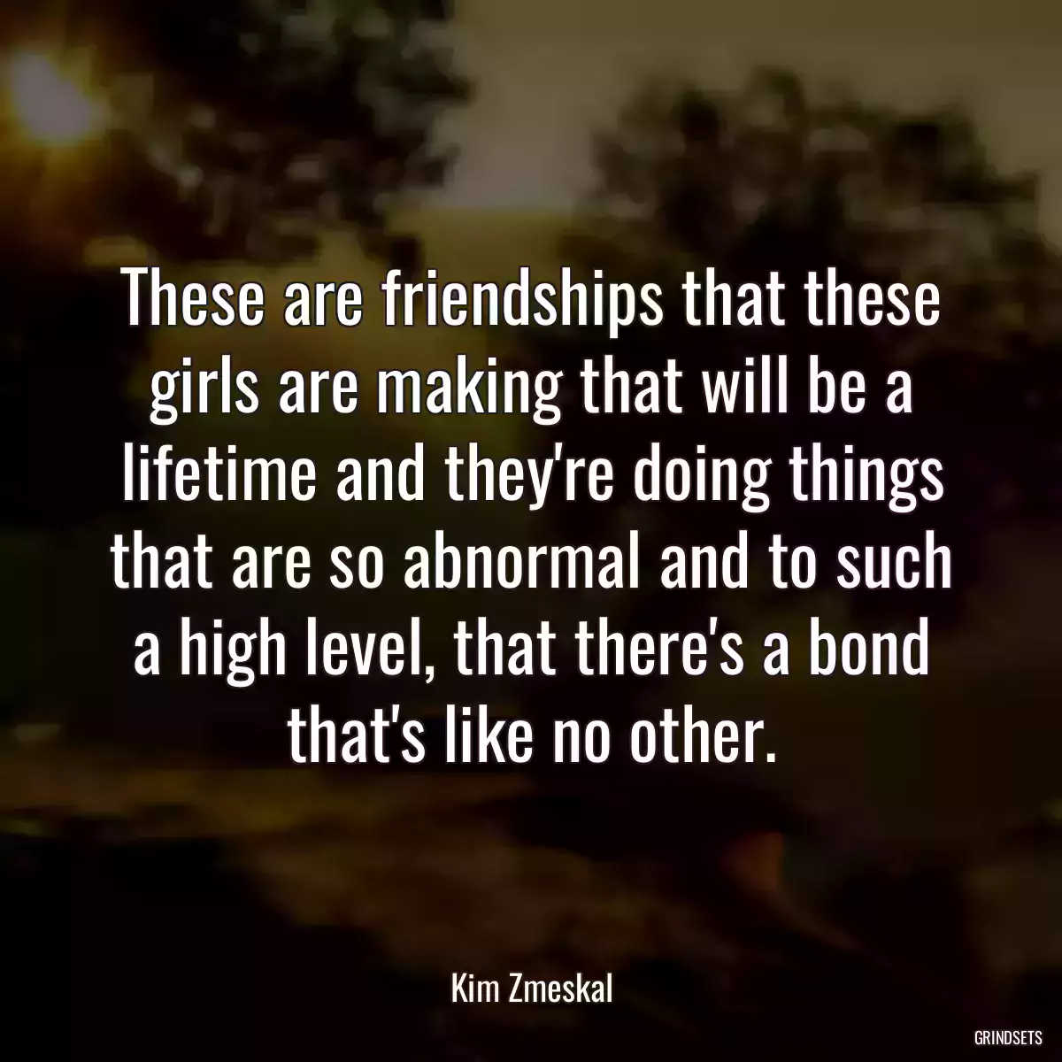 These are friendships that these girls are making that will be a lifetime and they\'re doing things that are so abnormal and to such a high level, that there\'s a bond that\'s like no other.