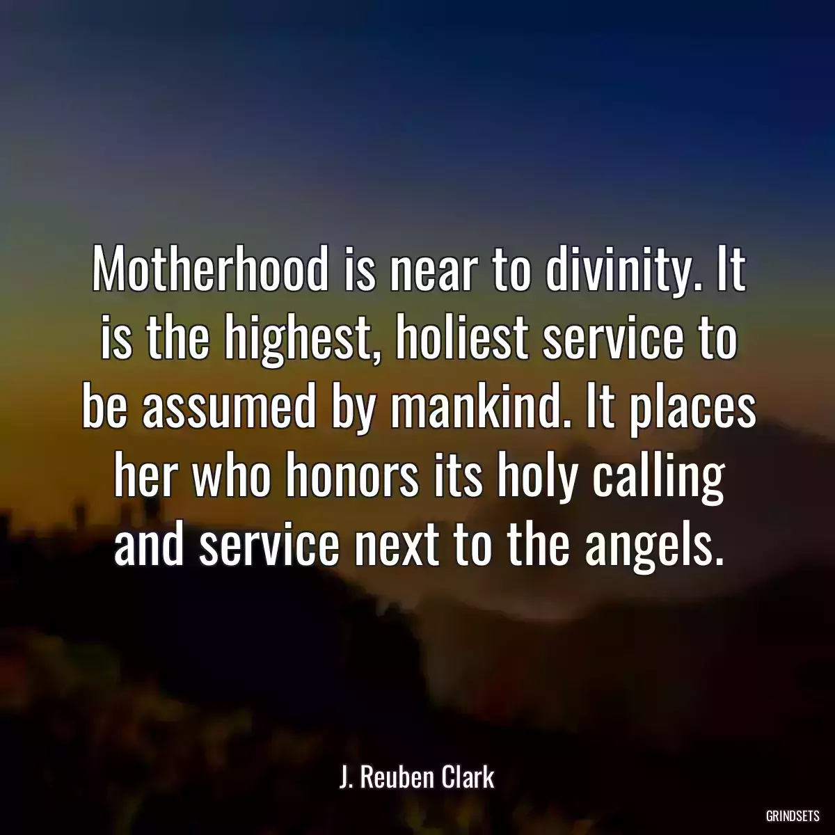 Motherhood is near to divinity. It is the highest, holiest service to be assumed by mankind. It places her who honors its holy calling and service next to the angels.