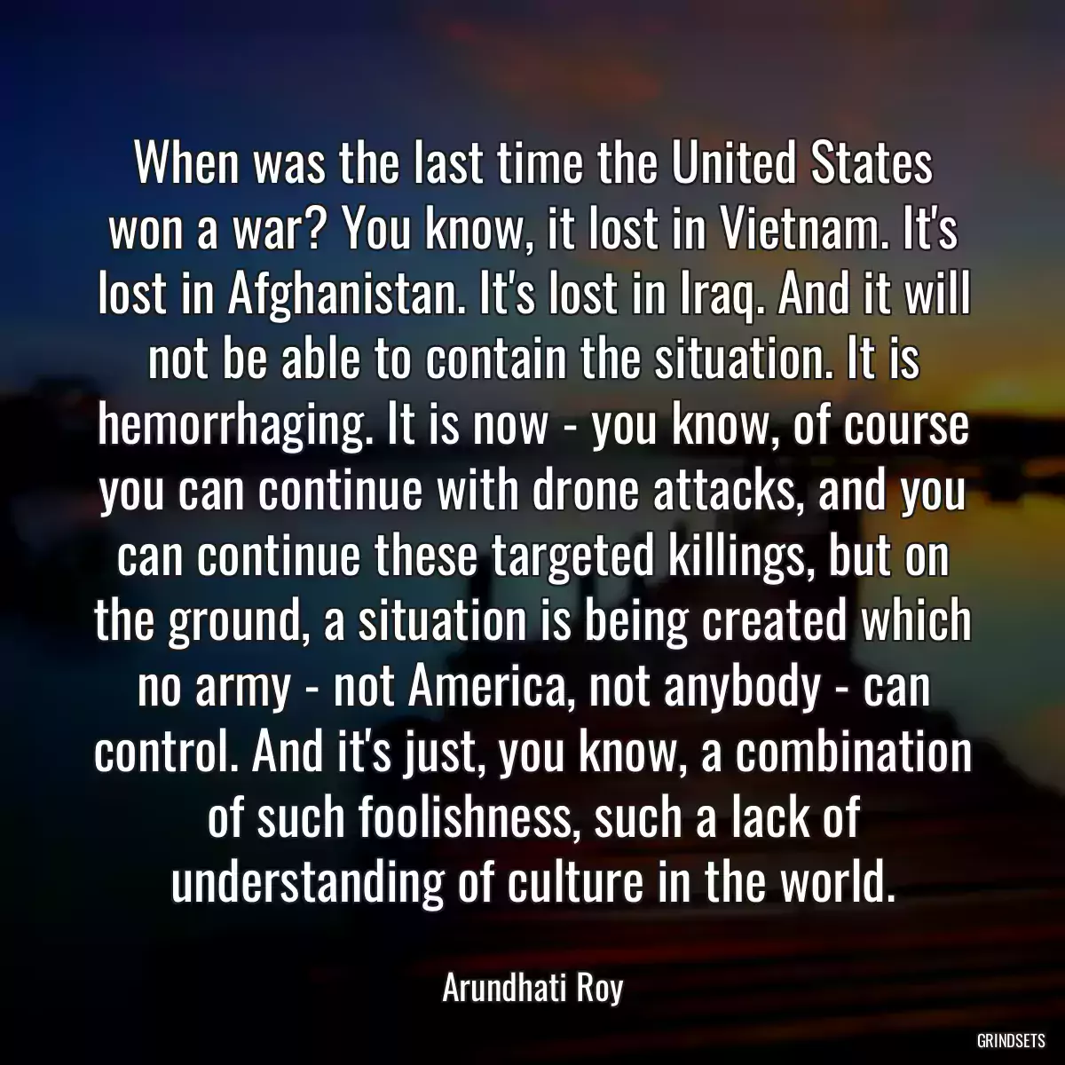 When was the last time the United States won a war? You know, it lost in Vietnam. It\'s lost in Afghanistan. It\'s lost in Iraq. And it will not be able to contain the situation. It is hemorrhaging. It is now - you know, of course you can continue with drone attacks, and you can continue these targeted killings, but on the ground, a situation is being created which no army - not America, not anybody - can control. And it\'s just, you know, a combination of such foolishness, such a lack of understanding of culture in the world.