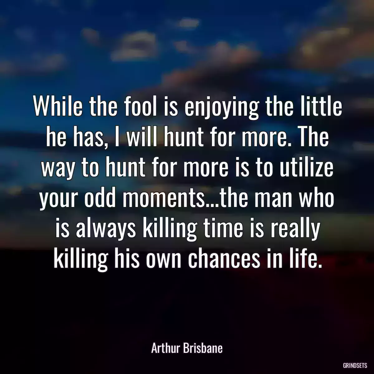 While the fool is enjoying the little he has, I will hunt for more. The way to hunt for more is to utilize your odd moments...the man who is always killing time is really killing his own chances in life.