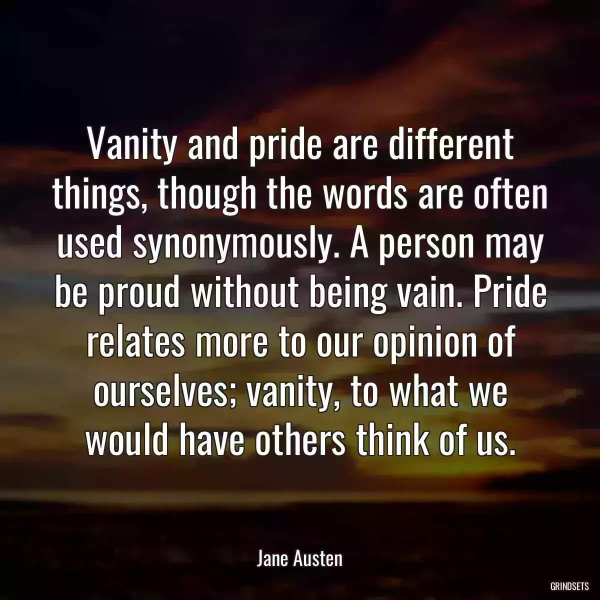 Vanity and pride are different things, though the words are often used synonymously. A person may be proud without being vain. Pride relates more to our opinion of ourselves; vanity, to what we would have others think of us.