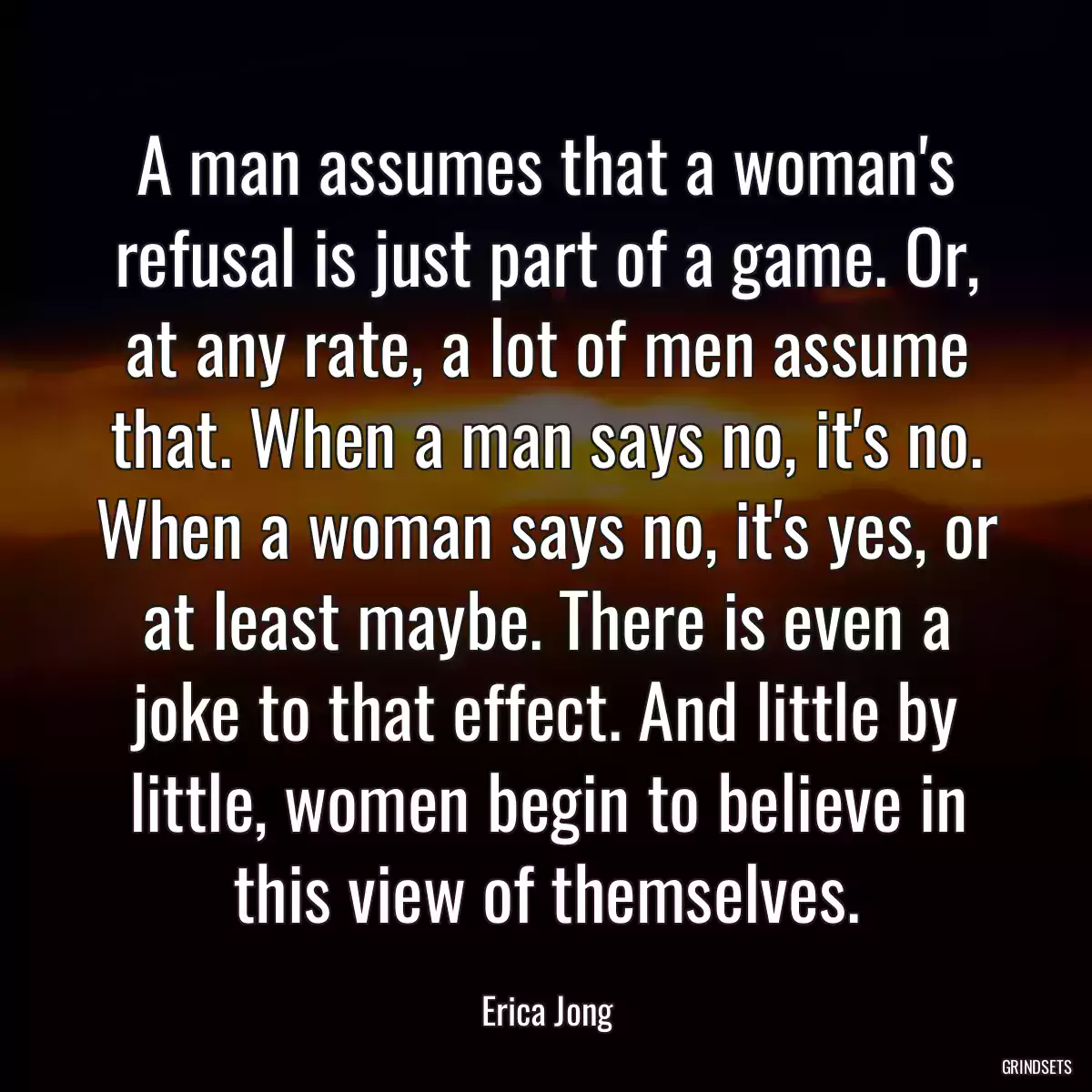 A man assumes that a woman\'s refusal is just part of a game. Or, at any rate, a lot of men assume that. When a man says no, it\'s no. When a woman says no, it\'s yes, or at least maybe. There is even a joke to that effect. And little by little, women begin to believe in this view of themselves.