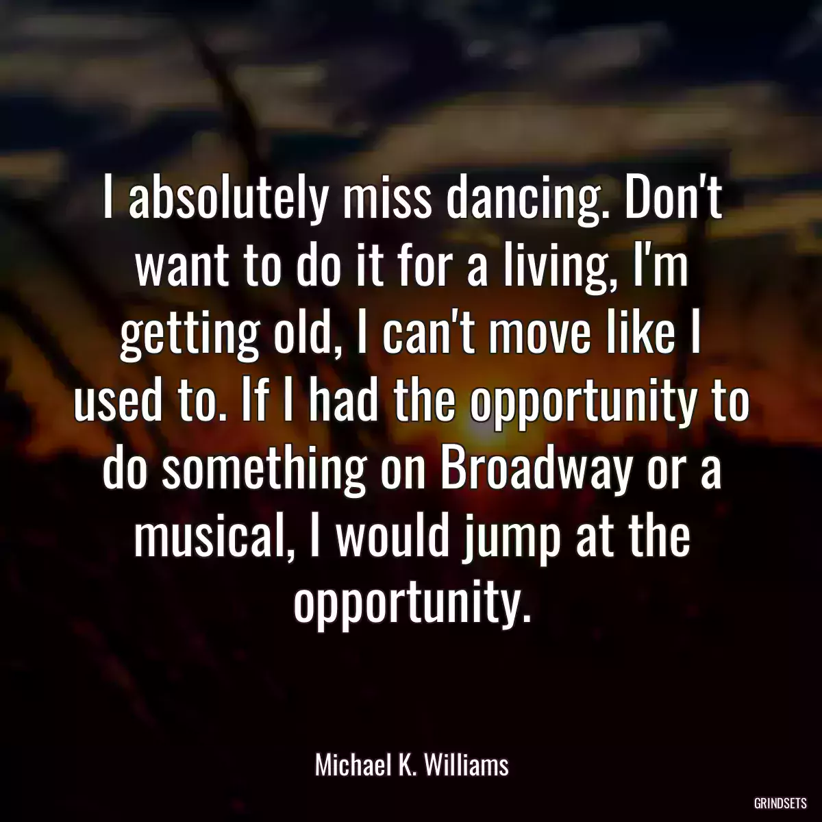 I absolutely miss dancing. Don\'t want to do it for a living, I\'m getting old, I can\'t move like I used to. If I had the opportunity to do something on Broadway or a musical, I would jump at the opportunity.