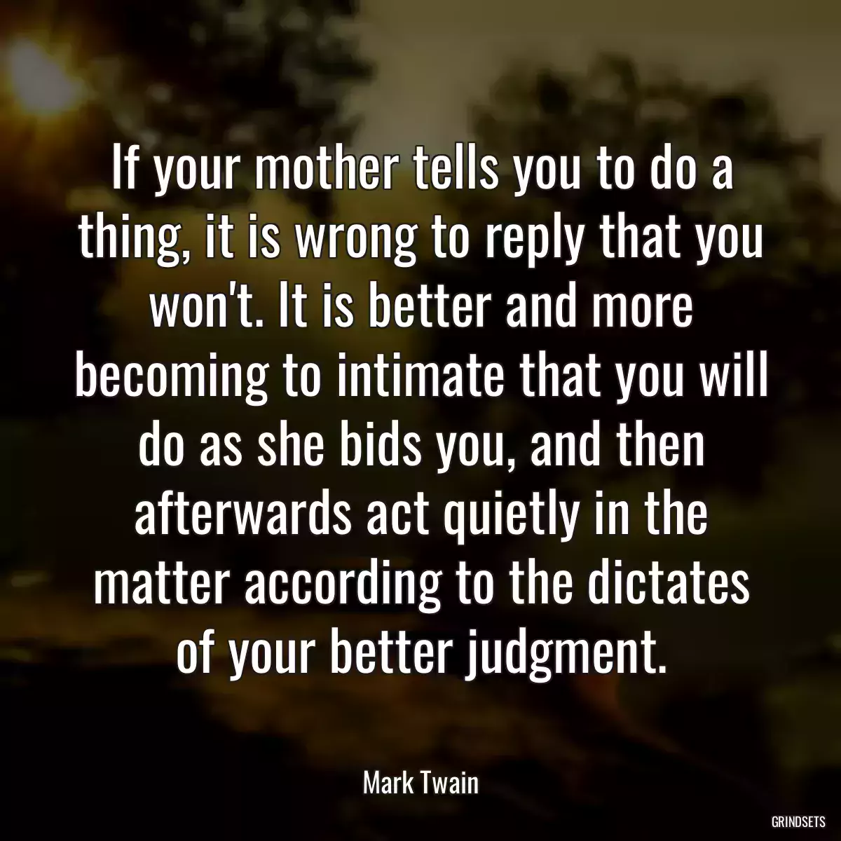 If your mother tells you to do a thing, it is wrong to reply that you won\'t. It is better and more becoming to intimate that you will do as she bids you, and then afterwards act quietly in the matter according to the dictates of your better judgment.