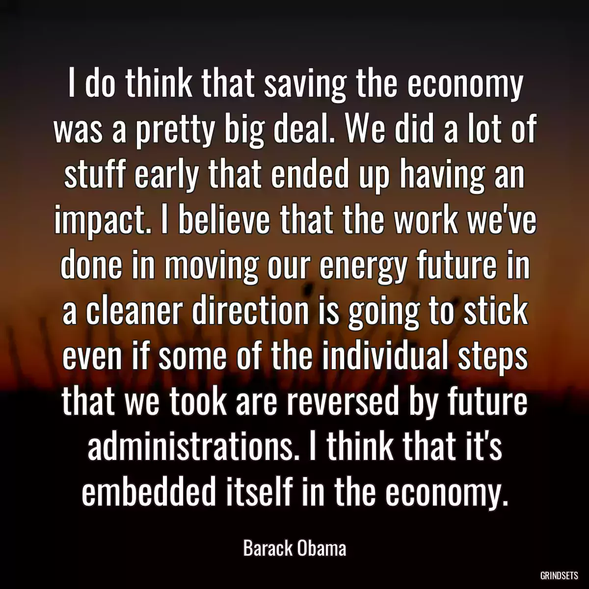 I do think that saving the economy was a pretty big deal. We did a lot of stuff early that ended up having an impact. I believe that the work we\'ve done in moving our energy future in a cleaner direction is going to stick even if some of the individual steps that we took are reversed by future administrations. I think that it\'s embedded itself in the economy.