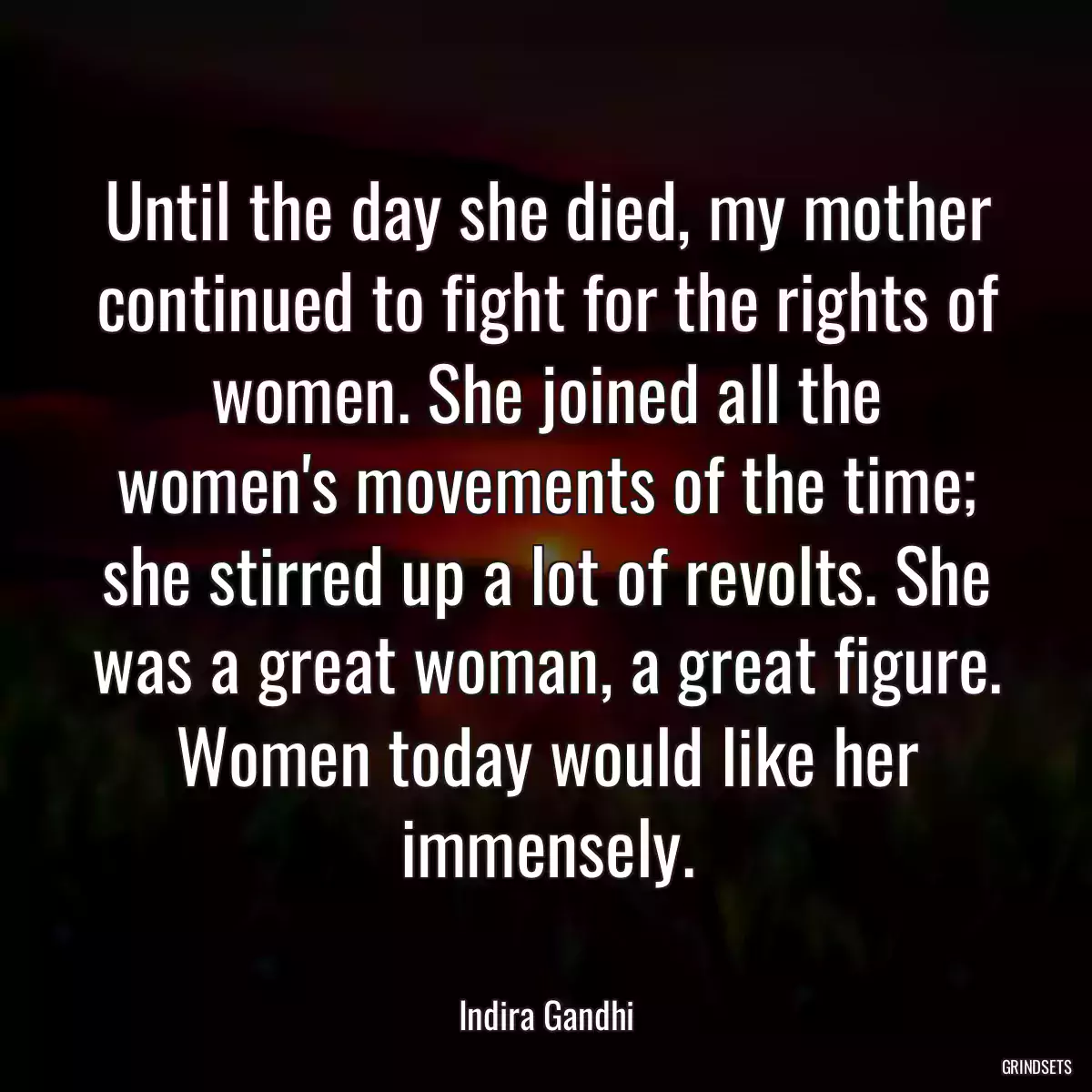 Until the day she died, my mother continued to fight for the rights of women. She joined all the women\'s movements of the time; she stirred up a lot of revolts. She was a great woman, a great figure. Women today would like her immensely.