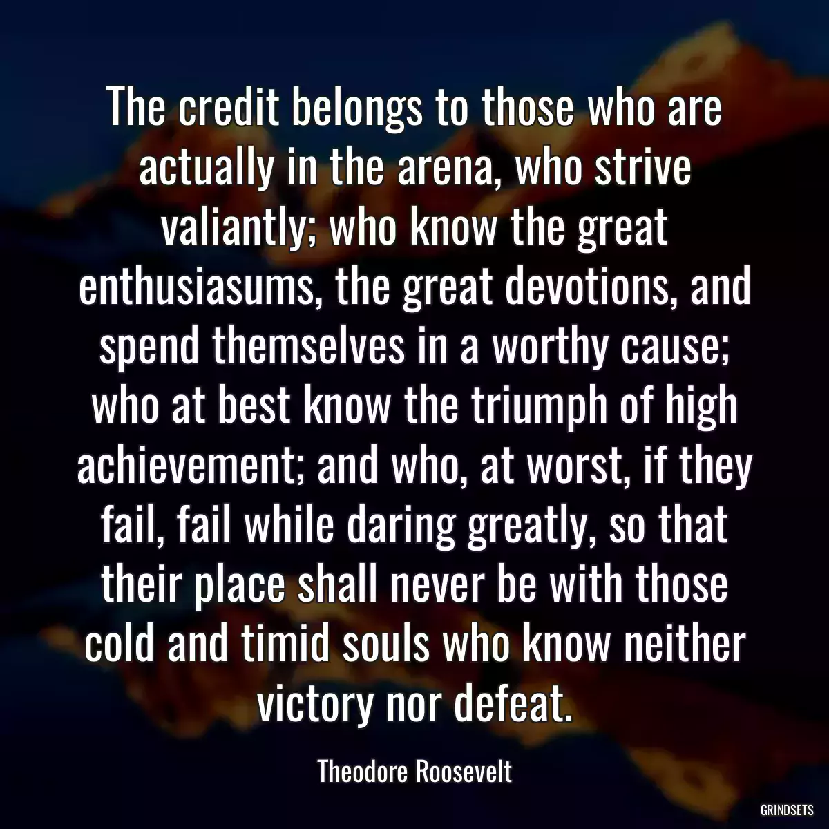 The credit belongs to those who are actually in the arena, who strive valiantly; who know the great enthusiasums, the great devotions, and spend themselves in a worthy cause; who at best know the triumph of high achievement; and who, at worst, if they fail, fail while daring greatly, so that their place shall never be with those cold and timid souls who know neither victory nor defeat.