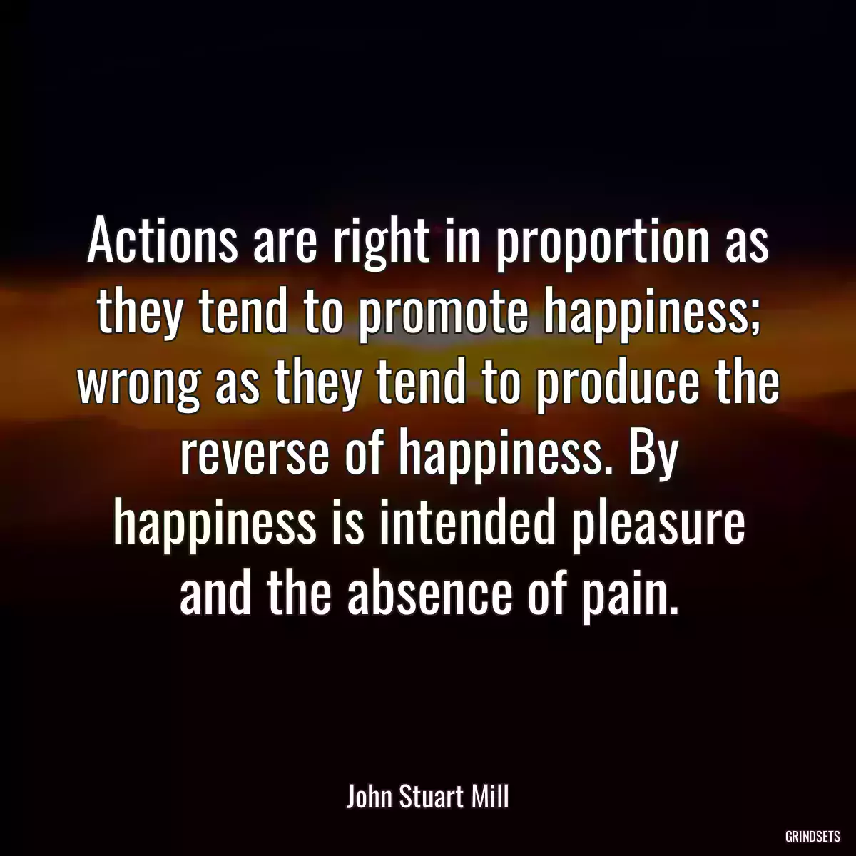 Actions are right in proportion as they tend to promote happiness; wrong as they tend to produce the reverse of happiness. By happiness is intended pleasure and the absence of pain.