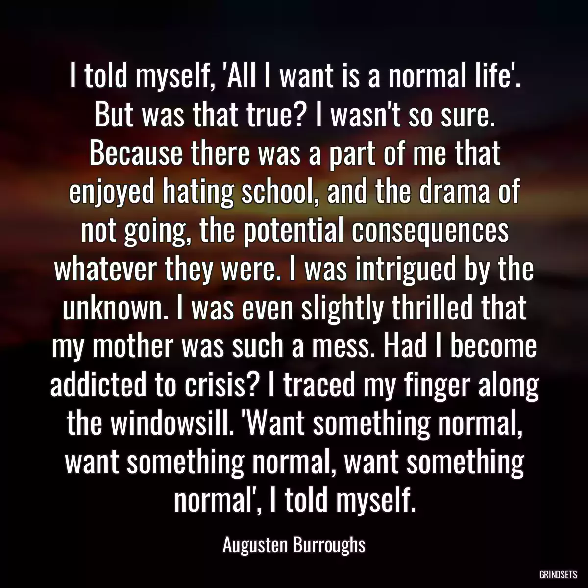 I told myself, \'All I want is a normal life\'. But was that true? I wasn\'t so sure. Because there was a part of me that enjoyed hating school, and the drama of not going, the potential consequences whatever they were. I was intrigued by the unknown. I was even slightly thrilled that my mother was such a mess. Had I become addicted to crisis? I traced my finger along the windowsill. \'Want something normal, want something normal, want something normal\', I told myself.
