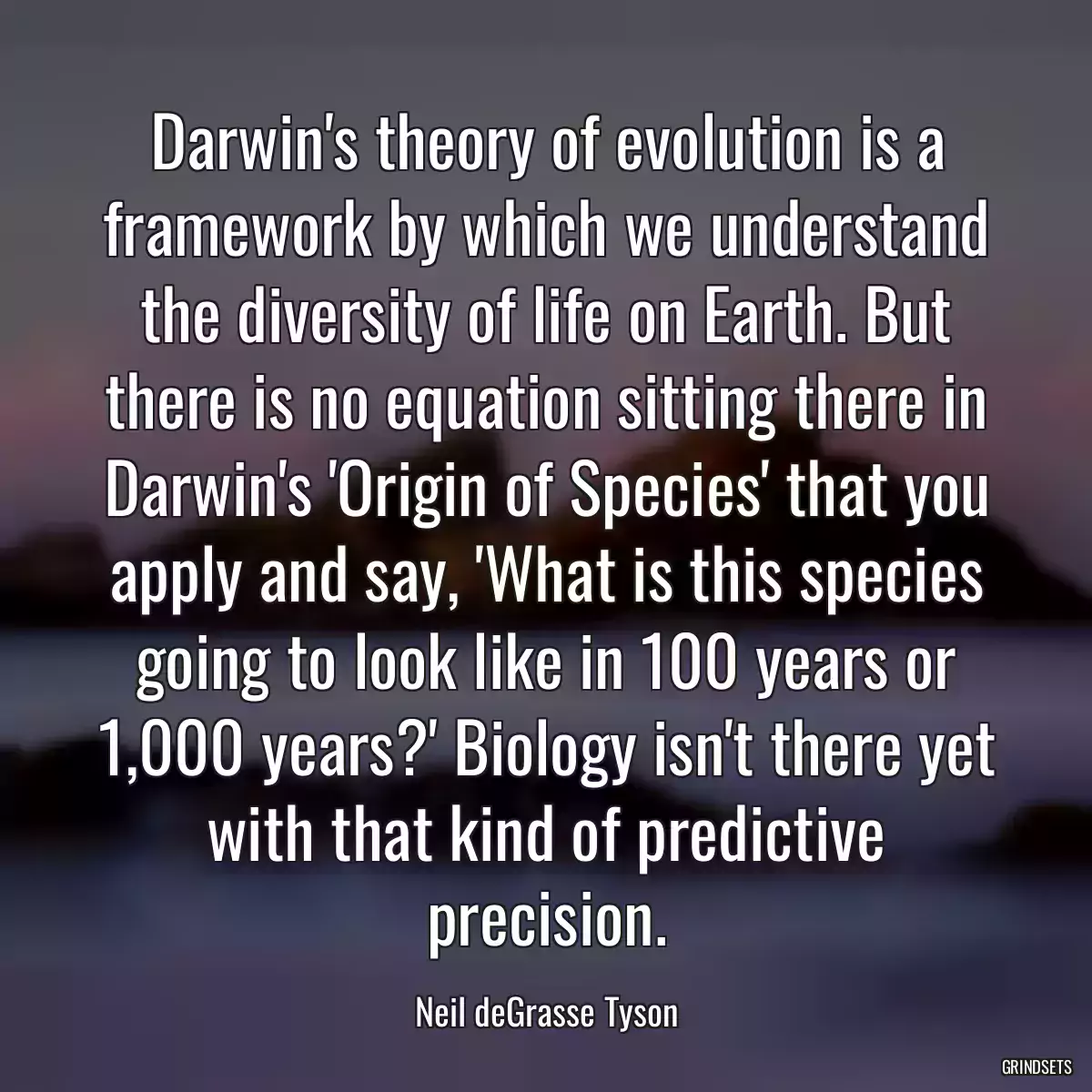 Darwin\'s theory of evolution is a framework by which we understand the diversity of life on Earth. But there is no equation sitting there in Darwin\'s \'Origin of Species\' that you apply and say, \'What is this species going to look like in 100 years or 1,000 years?\' Biology isn\'t there yet with that kind of predictive precision.