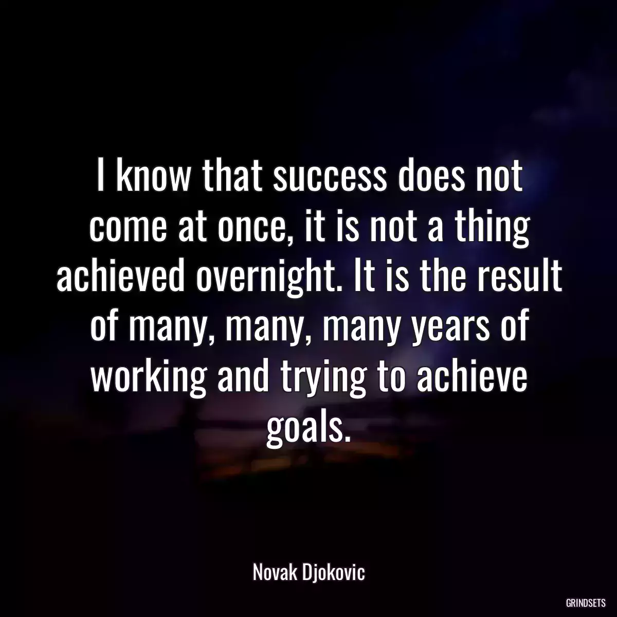 I know that success does not come at once, it is not a thing achieved overnight. It is the result of many, many, many years of working and trying to achieve goals.