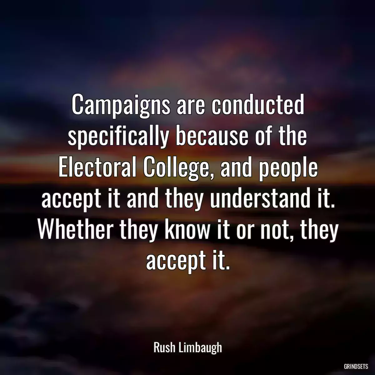 Campaigns are conducted specifically because of the Electoral College, and people accept it and they understand it. Whether they know it or not, they accept it.