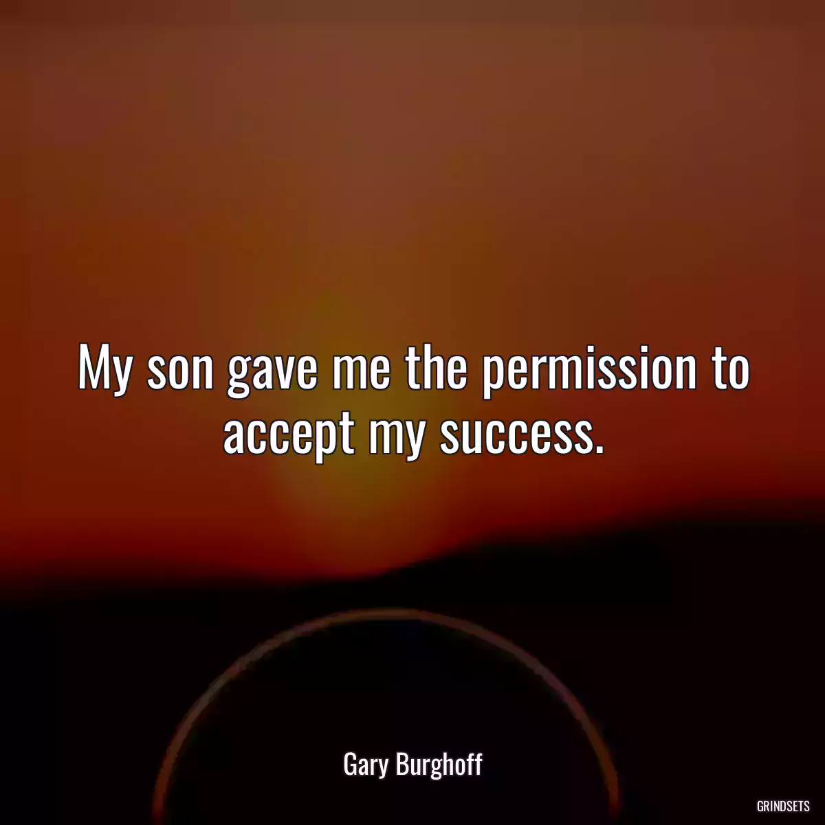 My son gave me the permission to accept my success.