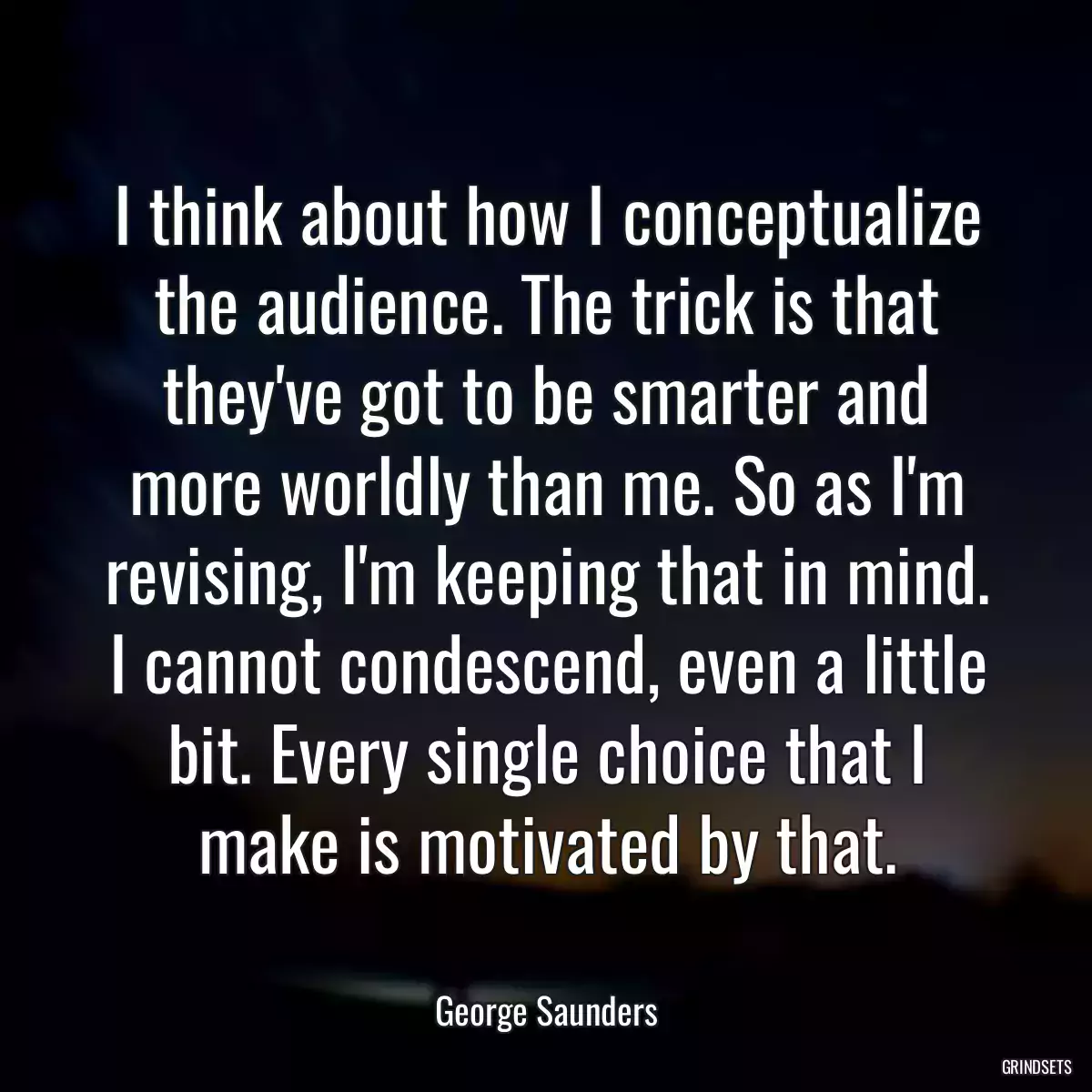 I think about how I conceptualize the audience. The trick is that they\'ve got to be smarter and more worldly than me. So as I\'m revising, I\'m keeping that in mind. I cannot condescend, even a little bit. Every single choice that I make is motivated by that.