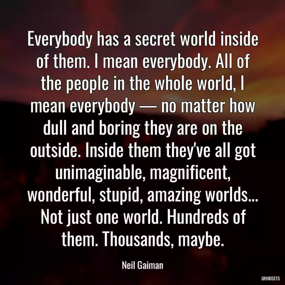 Everybody has a secret world inside of them. I mean everybody. All of the people in the whole world, I mean everybody — no matter how dull and boring they are on the outside. Inside them they\'ve all got unimaginable, magnificent, wonderful, stupid, amazing worlds... Not just one world. Hundreds of them. Thousands, maybe.